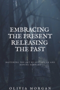 Embracing the Present Releasing the Past: Mastering the Art of Letting Go and Moving Forward